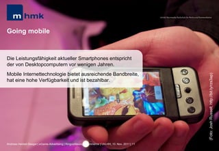 MHMK Macromedia Hochschule für Medien und Kommunikation




Going mobile


Die Leistungsfähigkeit aktueller Smartphones entspricht
der von Desktopcomputern vor wenigen Jahren.
Mobile Internettechnologie bietet ausreichende Bandbreite,




                                                                                                                                                       (Foto: Josh Russell; http://bit.ly/rzs3ap)
hat eine hohe Verfügbarkeit und ist bezahlbar.




Andreas Hebbel-Seeger | eGame-Advertising | Ringvorlesung eCommerce | Uni-HH, 10. Nov. 2011 | 11
 