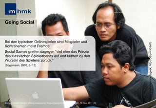 MHMK Macromedia Hochschule für Medien und Kommunikation




Going Social


Bei den typischen Onlinespielen sind Mitspieler und




                                                                                                                                                       (Foto:trustmejamnotageek; http://bit.ly/vhGJeF)
Kontrahenten meist Fremde.
Social Games greifen dagegen “viel eher das Prinzip
des klassischen Spieleabends auf und kehren zu den
Wurzeln des Spielens zurück.“
(Begemann, 2010, S. 12)




Andreas Hebbel-Seeger | eGame-Advertising | Ringvorlesung eCommerce | Uni-HH, 10. Nov. 2011 | 12
 