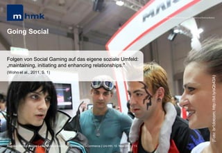 MHMK Macromedia Hochschule für Medien und Kommunikation




Going Social


Folgen von Social Gaming auf das eigene soziale Umfeld:
„maintaining, initiating and enhancing relationships."
(Wohn et al., 2011, S. 1)




                                                                                                                                                       (Foto: br1dotcom; http://bit.ly/sQb43A)
Andreas Hebbel-Seeger | eGame-Advertising | Ringvorlesung eCommerce | Uni-HH, 10. Nov. 2011 | 13
 