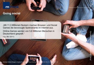 MHMK Macromedia Hochschule für Medien und Kommunikation




Going social


„Mit 11,3 Millionen Nutzern machen Browser- und Social
Games die bevorzugte Spielvariante im Internet aus.
Online-Games werden von 5,6 Millionen Menschen in




                                                                                                                                                       (Foto: @superamit; http://bit.ly/rryKmG)
Deutschland gespielt.“
(vgl. BIU 2011)




Andreas Hebbel-Seeger | eGame-Advertising | Ringvorlesung eCommerce | Uni-HH, 10. Nov. 2011 | 14
 