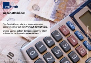 MHMK Macromedia Hochschule für Medien und Kommunikation




Geschäftsmodell


Die Geschäftsmodelle von Konsolenspielen




                                                                                                                                                       (Foto: Images_of_Money; http://bit.ly/tZoNYg)
basieren primär auf dem Verkauf der Software.
Online-Games setzen demgegenüber vor allem
auf den Verkauf von virtuellen Gütern.




Andreas Hebbel-Seeger | eGame-Advertising | Ringvorlesung eCommerce | Uni-HH, 10. Nov. 2011 | 16
 