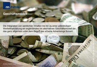 MHMK Macromedia Hochschule für Medien und Kommunikation




Geschäftsmodell


Die Integration von werblichen Inhalten bis hin zu einer vollständigen
Werbefinanzierung ein ergänzendes bis alternatives Geschäftsmodell dar,
das ganz allgemein unter dem Begriff des eGame Advertisings firmiert.




                                                                                                                                                       (Foto: EpSos.de; http://bit.ly/szFTWm)
Andreas Hebbel-Seeger | eGame-Advertising | Ringvorlesung eCommerce | Uni-HH, 10. Nov. 2011 | 17
 