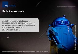 MHMK Macromedia Hochschule für Medien und Kommunikation




Definitionsversuch


„Initially, advergaming is the use of
interactive gaming technology to convey
advertising messages with a creative way




                                                                                                                                                       (Foto: wizzwe2801; http://bit.ly/uLmARS)
to the potential consumers.”
(Bati & Atici, 2010, S. 2951).




Andreas Hebbel-Seeger | eGame-Advertising | Ringvorlesung eCommerce | Uni-HH, 10. Nov. 2011 | 19
 