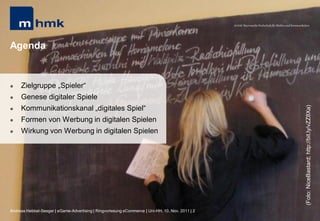 MHMK Macromedia Hochschule für Medien und Kommunikation




Agenda


    Zielgruppe „Spieler“
    Genese digitaler Spiele
     Kommunikationskanal „digitales Spiel“




                                                                                                                                                      (Foto: NiceBastard; http://bit.ly/vZZ8Xa)


    Formen von Werbung in digitalen Spielen
    Wirkung von Werbung in digitalen Spielen




Andreas Hebbel-Seeger | eGame-Advertising | Ringvorlesung eCommerce | Uni-HH, 10. Nov. 2011 | 2
 