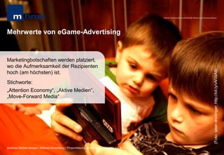 MHMK Macromedia Hochschule für Medien und Kommunikation




Mehrwerte von eGame-Advertising


Marketingbotschaften werden platziert,
wo die Aufmerksamkeit der Rezipienten




                                                                                                                                                       (Foto: sean dreilinger; http://bit.ly/vNVaA9)
hoch (am höchsten) ist.
Stichworte:
„Attention Economy“, „Aktive Medien“,
„Move-Forward Media“




Andreas Hebbel-Seeger | eGame-Advertising | Ringvorlesung eCommerce | Uni-HH, 10. Nov. 2011 | 20
 