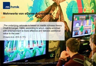MHMK Macromedia Hochschule für Medien und Kommunikation




Mehrwerte von eGame-Advertising


„The underlying rationale is based on media richness theory
(Draft & Lengel, 1984), according to which media enriched




                                                                                                                                                       (Foto: Sergey Galyonkin; http://bit.ly/ulZw5q)
with entertainment is more effective and delivers additional
value to the user.“
(Waiguny et al., 2010, S. 171)




Andreas Hebbel-Seeger | eGame-Advertising | Ringvorlesung eCommerce | Uni-HH, 10. Nov. 2011 | 21
 
