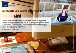 MHMK Macromedia Hochschule für Medien und Kommunikation




Mehrwerte von eGame-Advertising


“The interactive experience has been linked to a greater
sense of telepresence (the sense of being transported inside
a mediated environment…) and the formation of stronger,




                                                                                                                                                       (Foto: Anna L Conti; http://bit.ly/scNZH8)
often more positive attitudes.”
(Nelson et al., 2004, S. 6).




Andreas Hebbel-Seeger | eGame-Advertising | Ringvorlesung eCommerce | Uni-HH, 10. Nov. 2011 | 22
 