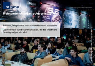MHMK Macromedia Hochschule für Medien und Kommunikation




Mehrwerte von eGame-Advertising


Erhöhte „Telepräsenz“ durch Interaktion und Immersion




                                                                                                                                                       (Foto: Sergey Galyonkin; http://bit.ly/tDXPb3)
„Barrierefreie“ Werbekommunikation, da das Treatment
freiwillig aufgesucht wird.




Andreas Hebbel-Seeger | eGame-Advertising | Ringvorlesung eCommerce | Uni-HH, 10. Nov. 2011 | 23
 