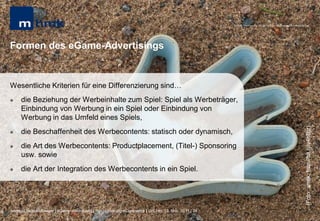 MHMK Macromedia Hochschule für Medien und Kommunikation




Formen des eGame-Advertisings


Wesentliche Kriterien für eine Differenzierung sind…
    die Beziehung der Werbeinhalte zum Spiel: Spiel als Werbeträger,
     Einbindung von Werbung in ein Spiel oder Einbindung von
     Werbung in das Umfeld eines Spiels,




                                                                                                                                                       (Foto: ansik; http://bit.ly/v4hBjz)
    die Beschaffenheit des Werbecontents: statisch oder dynamisch,
    die Art des Werbecontents: Productplacement, (Titel-) Sponsoring
     usw. sowie
    die Art der Integration des Werbecontents in ein Spiel.




Andreas Hebbel-Seeger | eGame-Advertising | Ringvorlesung eCommerce | Uni-HH, 10. Nov. 2011 | 24
 
