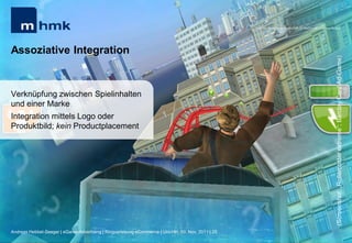 MHMK Macromedia Hochschule für Medien und Kommunikation




Assoziative Integration




                                                                                                                                                      (Screenshot: „Rollercoster extreme“; Barclay Card Ad-Game)
Verknüpfung zwischen Spielinhalten
und einer Marke
Integration mittels Logo oder
Produktbild; kein Productplacement




Andreas Hebbel-Seeger | eGame-Advertising | Ringvorlesung eCommerce | Uni-HH, 10. Nov. 2011 | 25
 