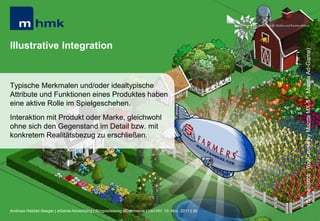 MHMK Macromedia Hochschule für Medien und Kommunikation




Illustrative Integration




                                                                                                                                                      (Screenshot: „You Cruise by Mazda MX-5 “; Mazda Ad-Game)
Typische Merkmalen und/oder idealtypische
Attribute und Funktionen eines Produktes haben
eine aktive Rolle im Spielgeschehen.
Interaktion mit Produkt oder Marke, gleichwohl
ohne sich den Gegenstand im Detail bzw. mit
konkretem Realitätsbezug zu erschließen.




Andreas Hebbel-Seeger | eGame-Advertising | Ringvorlesung eCommerce | Uni-HH, 10. Nov. 2011 | 26
 