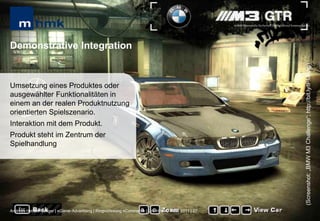 MHMK Macromedia Hochschule für Medien und Kommunikation




Demonstrative Integration




                                                                                                                                                      (Screenshot: „BMW M3 Challenge“; http://bit.ly/tPMNhg)
Umsetzung eines Produktes oder
ausgewählter Funktionalitäten in
einem an der realen Produktnutzung
orientierten Spielszenario.
Interaktion mit dem Produkt.
Produkt steht im Zentrum der
Spielhandlung




Andreas Hebbel-Seeger | eGame-Advertising | Ringvorlesung eCommerce | Uni-HH, 10. Nov. 2011 | 27
 