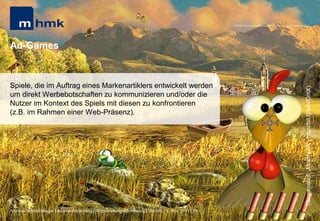 MHMK Macromedia Hochschule für Medien und Kommunikation




Ad-Games


Spiele, die im Auftrag eines Markenartiklers entwickelt werden




                                                                                                                                                      (Screenshot: „Moorhuhn“; http://bit.ly/sAVOmX)
um direkt Werbebotschaften zu kommunizieren und/oder die
Nutzer im Kontext des Spiels mit diesen zu konfrontieren
(z.B. im Rahmen einer Web-Präsenz).




Andreas Hebbel-Seeger | eGame-Advertising | Ringvorlesung eCommerce | Uni-HH, 10. Nov. 2011 | 29
 
