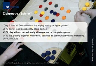MHMK Macromedia Hochschule für Medien und Kommunikation




Zielgruppe „Spieler“


“Only 2 % of all Germans don't like to play analog or digital games;
95 % play at least occasionally board games,
43 % play at least occasionally video games or computer games;
74 % like "playing together with others, because it's communicative and interessing.”




                                                                                                                                                      (Foto: /tmp/; http://bit.ly/skinnv)
(Busch, 2010, S. 1)




Andreas Hebbel-Seeger | eGame-Advertising | Ringvorlesung eCommerce | Uni-HH, 10. Nov. 2011 | 3
 