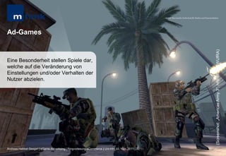 MHMK Macromedia Hochschule für Medien und Kommunikation




Ad-Games




                                                                                                                                                      (Screenshot: „Americas Army 3“; http://bit.ly/rWUfRA)
Eine Besonderheit stellen Spiele dar,
welche auf die Veränderung von
Einstellungen und/oder Verhalten der
Nutzer abzielen.




Andreas Hebbel-Seeger | eGame-Advertising | Ringvorlesung eCommerce | Uni-HH, 10. Nov. 2011 | 30
 