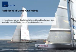 MHMK Macromedia Hochschule für Medien und Kommunikation




Statisches In-Game-Advertising




                                                                                                                                                      (Screenshot: „Virtual Skipper 5“; http://bit.ly/t5ukVs)
… bezeichnet fest ein Spiel integrierte werbliche Handlungsstränge
und/oder visuelle Marken- und Produktdarstellungen.




Andreas Hebbel-Seeger | eGame-Advertising | Ringvorlesung eCommerce | Uni-HH, 10. Nov. 2011 | 31
 
