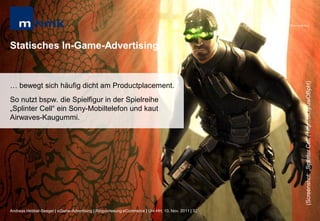 MHMK Macromedia Hochschule für Medien und Kommunikation




Statisches In-Game-Advertising




                                                                                                                                                      (Screenshot: „Splinter Cell“; http://bit.ly/uwOBpH)
… bewegt sich häufig dicht am Productplacement.
So nutzt bspw. die Spielfigur in der Spielreihe
„Splinter Cell“ ein Sony-Mobiltelefon und kaut
Airwaves-Kaugummi.




Andreas Hebbel-Seeger | eGame-Advertising | Ringvorlesung eCommerce | Uni-HH, 10. Nov. 2011 | 32
 