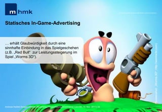 MHMK Macromedia Hochschule für Medien und Kommunikation




Statisches In-Game-Advertising


… erhält Glaubwürdigkeit durch eine




                                                                                                                                                      (Screenshot: „Worms 3D“; http://worms3d.com)
sinnhafte Einbindung in das Spielgeschehen
(z.B. „Red Bull“ zur Leistungssteigerung im
Spiel „Worms 3D“).




Andreas Hebbel-Seeger | eGame-Advertising | Ringvorlesung eCommerce | Uni-HH, 10. Nov. 2011 | 33
 