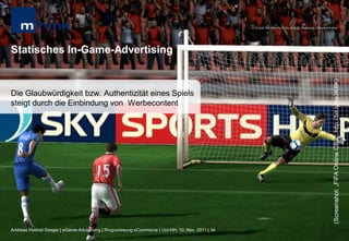 MHMK Macromedia Hochschule für Medien und Kommunikation




Statisches In-Game-Advertising




                                                                                                                                                      (Screenshot: „FIFA Online CB2“; http://bit.ly/ss3K8K)
Die Glaubwürdigkeit bzw. Authentizität eines Spiels
steigt durch die Einbindung von Werbecontent




Andreas Hebbel-Seeger | eGame-Advertising | Ringvorlesung eCommerce | Uni-HH, 10. Nov. 2011 | 34
 