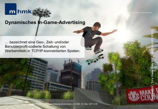 MHMK Macromedia Hochschule für Medien und Kommunikation




Dynamisches In-Game-Advertising




                                                                                                                                                      (Screenshot: „Tony Hawk Ride Wii“; http://bit.ly/vCCBSU)
… bezeichnet eine Geo-, Zeit- und/oder
Benutzerprofil-codierte Schaltung von
Werbemitteln in TCP/IP-konnektierten Spielen.




Andreas Hebbel-Seeger | eGame-Advertising | Ringvorlesung eCommerce | Uni-HH, 10. Nov. 2011 | 35
 
