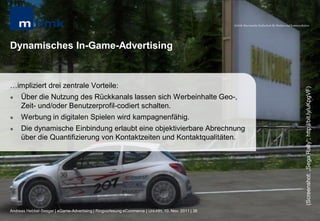 MHMK Macromedia Hochschule für Medien und Kommunikation




Dynamisches In-Game-Advertising


…impliziert drei zentrale Vorteile:




                                                                                                                                                      (Screenshot: „Sega Rally“; http://bit.ly/uKpgVF)
    Über die Nutzung des Rückkanals lassen sich Werbeinhalte Geo-,
     Zeit- und/oder Benutzerprofil-codiert schalten.
    Werbung in digitalen Spielen wird kampagnenfähig.
    Die dynamische Einbindung erlaubt eine objektivierbare Abrechnung
     über die Quantifizierung von Kontaktzeiten und Kontaktqualitäten.




Andreas Hebbel-Seeger | eGame-Advertising | Ringvorlesung eCommerce | Uni-HH, 10. Nov. 2011 | 36
 