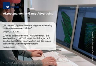 MHMK Macromedia Hochschule für Medien und Kommunikation




Akzeptanz von In-Game-Advertising


„67 percent of gamers believe in-game advertising
makes games more realistic "




                                                                                                                                                       (Foto: rudolf_schuba; http://bit.ly/tewfz6)
(Wegert, 2005, S. 8).

„Gemäß einer Studie von TNS Emnid stößt die
Werbewirkung bei 71 Prozent der Befragten auf
positive Akzeptanz, wenn Marken aus der realen
Welt in das Game integriert werden.”
(Anderie, 2008).




Andreas Hebbel-Seeger | eGame-Advertising | Ringvorlesung eCommerce | Uni-HH, 10. Nov. 2011 | 37
 