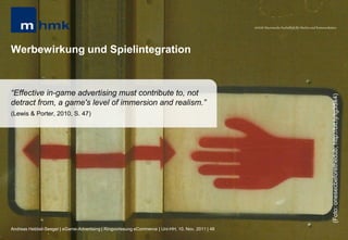 MHMK Macromedia Hochschule für Medien und Kommunikation




Werbewirkung und Spielintegration


“Effective in-game advertising must contribute to, not




                                                                                                                                                       (Foto: onesecbeforethedub; http://bit.ly/tg3Sk4)
detract from, a game's level of immersion and realism.”
(Lewis & Porter, 2010, S. 47)




Andreas Hebbel-Seeger | eGame-Advertising | Ringvorlesung eCommerce | Uni-HH, 10. Nov. 2011 | 48
 