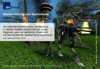 MHMK Macromedia Hochschule für Medien und Kommunikation




Werbewirkung und Spielinhalte




                                                                                                                                                      (Screenshot: „Anarchie Online“; http://bit.ly/uJXX0o)
Die potentiell hohe Akzeptanz von Werbung
in digitalen Spielen verkehrt sich sich in das
Gegenteil, wenn die werblichen Inhalte nicht
mit dem Kontext der Spielhandlung harmonieren.
(vgl. Lewis und Porter; 2010)




Andreas Hebbel-Seeger | eGame-Advertising | Ringvorlesung eCommerce | Uni-HH, 10. Nov. 2011 | 50
 