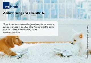 MHMK Macromedia Hochschule für Medien und Kommunikation




Werbewirkung und Spielaffinität


“Thus it can be assumed that positive attitudes towards




                                                                                                                                                      (Wallpaper: „Nintendogs“; http://bit.ly/uHAHse)
games may lead to positive attitudes towards the game
sponsor (Faber, Lee and Nan, 2004).”
(Dahl et al., 2006, S. 6).




Andreas Hebbel-Seeger | eGame-Advertising | Ringvorlesung eCommerce | Uni-HH, 10. Nov. 2011 | 51
 