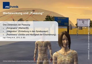 MHMK Macromedia Hochschule für Medien und Kommunikation




Werbewirkung und „Passung“




                                                                                                                                                      (Screenshot: „Entropia Universe“; http://bit.ly/uykdWE)
Drei Dimension der Passung:
    „Kongruenz“ (Markenfit),
    „Integration“ (Einbettung in den Spielkontext)
    „Prominenz“ (Größe und Häufigkeit der Erscheinung).
(vgl. Chang et al., 2010, S. 63)




Andreas Hebbel-Seeger | eGame-Advertising | Ringvorlesung eCommerce | Uni-HH, 10. Nov. 2011 | 52
 
