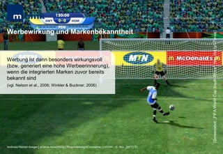 MHMK Macromedia Hochschule für Medien und Kommunikation




Werbewirkung und Markenbekanntheit




                                                                                                                                                      (Screenshot: „FIFA World Cup South Africa“; http://bit.ly/uTmxaj)
Werbung ist dann besonders wirkungsvoll
(bzw. generiert eine hohe Werbeerinnerung),
wenn die integrierten Marken zuvor bereits
bekannt sind
(vgl. Nelson et al., 2006; Winkler & Buckner, 2006)




Andreas Hebbel-Seeger | eGame-Advertising | Ringvorlesung eCommerce | Uni-HH, 10. Nov. 2011 | 53
 