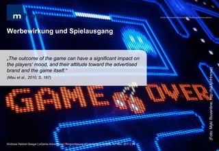 MHMK Macromedia Hochschule für Medien und Kommunikation




Werbewirkung und Spielausgang


„The outcome of the game can have a significant impact on
the players„ mood, and their attitude toward the advertised




                                                                                                                                                       (Foto: Myki Roventine; http://bit.ly/rHncse)
brand and the game itself.“
(Mau et al., 2010, S. 167)




Andreas Hebbel-Seeger | eGame-Advertising | Ringvorlesung eCommerce | Uni-HH, 10. Nov. 2011 | 54
 
