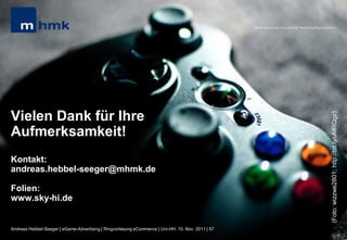 MHMK Macromedia Hochschule für Medien und Kommunikation




Vielen Dank für Ihre




                                                                                                                                                       (Foto: wizzwe2801; http://bit.ly/uMRQgz)
Aufmerksamkeit!
Kontakt:
andreas.hebbel-seeger@mhmk.de

Folien:
www.sky-hi.de


Andreas Hebbel-Seeger | eGame-Advertising | Ringvorlesung eCommerce | Uni-HH, 10. Nov. 2011 | 57
 