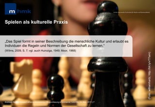 MHMK Macromedia Hochschule für Medien und Kommunikation




Spielen als kulturelle Praxis


„Das Spiel formt in seiner Beschreibung die menschliche Kultur und erlaubt es
Individuen die Regeln und Normen der Gesellschaft zu lernen.“
(Wilms, 2009, S. 7; vgl. auch Huinziga, 1949; Moor, 1968)




                                                                                                                                                      (Foto: williamhartz; http://bit.ly/vT7iam)
Andreas Hebbel-Seeger | eGame-Advertising | Ringvorlesung eCommerce | Uni-HH, 10. Nov. 2011 | 7
 