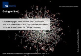 MHMK Macromedia Hochschule für Medien und Kommunikation




Going online


Ortunabhängige Kommunikation und Kollaboration
Vom textbasierten MUD zum multimedialen MMORPG
Von Peer2Peer-Spielen zur Online-Community




                                                                                                                                                      (Foto: sjcockell; http://bit.ly/rZUX94)
Andreas Hebbel-Seeger | eGame-Advertising | Ringvorlesung eCommerce | Uni-HH, 10. Nov. 2011 | 9
 