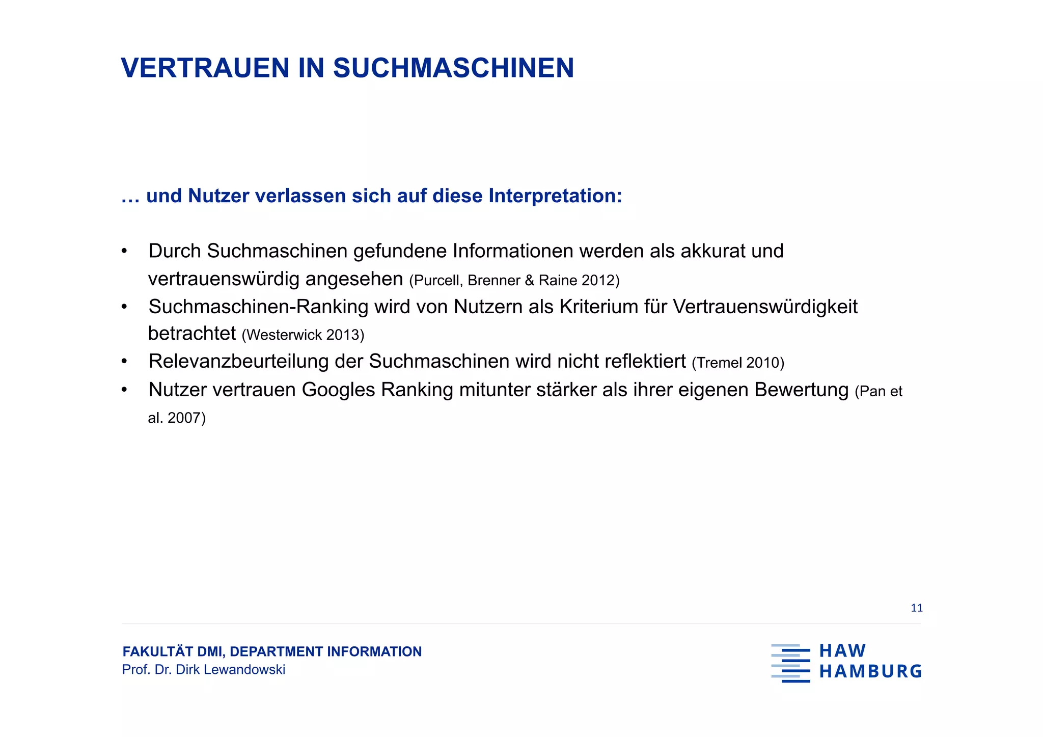 FAKULTÄT DMI, DEPARTMENT INFORMATION
Prof. Dr. Dirk Lewandowski
VERTRAUEN IN SUCHMASCHINEN
… und Nutzer verlassen sich auf diese Interpretation:
•  Durch Suchmaschinen gefundene Informationen werden als akkurat und
vertrauenswürdig angesehen (Purcell, Brenner & Raine 2012)
•  Suchmaschinen-Ranking wird von Nutzern als Kriterium für Vertrauenswürdigkeit
betrachtet (Westerwick 2013)
•  Relevanzbeurteilung der Suchmaschinen wird nicht reflektiert (Tremel 2010)
•  Nutzer vertrauen Googles Ranking mitunter stärker als ihrer eigenen Bewertung (Pan et
al. 2007)
11	
 