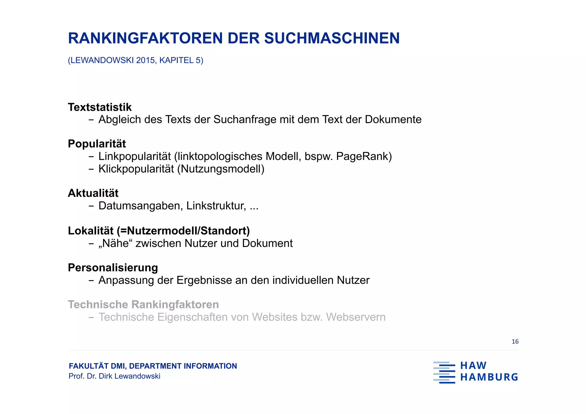 FAKULTÄT DMI, DEPARTMENT INFORMATION
Prof. Dr. Dirk Lewandowski
RANKINGFAKTOREN DER SUCHMASCHINEN
(LEWANDOWSKI 2015, KAPITEL 5)
Textstatistik
-  Abgleich des Texts der Suchanfrage mit dem Text der Dokumente
Popularität
-  Linkpopularität (linktopologisches Modell, bspw. PageRank)
-  Klickpopularität (Nutzungsmodell)
Aktualität
-  Datumsangaben, Linkstruktur, ...
Lokalität (=Nutzermodell/Standort)
-  „Nähe“ zwischen Nutzer und Dokument
Personalisierung
-  Anpassung der Ergebnisse an den individuellen Nutzer
Technische Rankingfaktoren
-  Technische Eigenschaften von Websites bzw. Webservern
16	
 