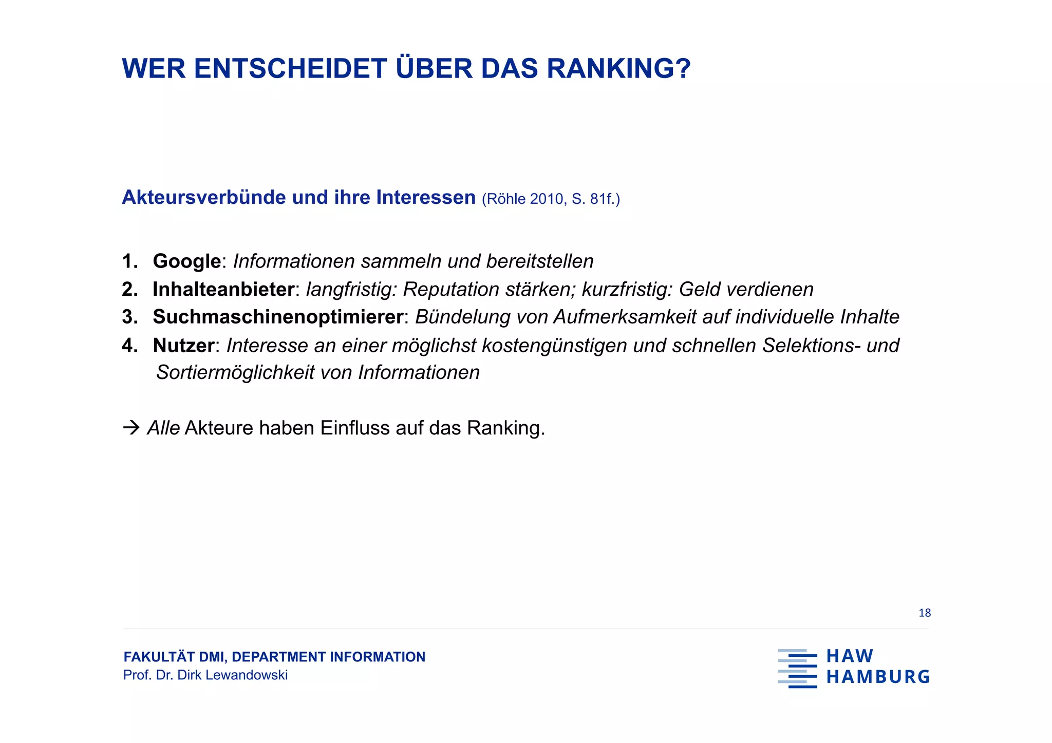 FAKULTÄT DMI, DEPARTMENT INFORMATION
Prof. Dr. Dirk Lewandowski
WER ENTSCHEIDET ÜBER DAS RANKING?
Akteursverbünde und ihre Interessen (Röhle 2010, S. 81f.)
1.  Google: Informationen sammeln und bereitstellen
2.  Inhalteanbieter: langfristig: Reputation stärken; kurzfristig: Geld verdienen
3.  Suchmaschinenoptimierer: Bündelung von Aufmerksamkeit auf individuelle Inhalte
4.  Nutzer: Interesse an einer möglichst kostengünstigen und schnellen Selektions- und
Sortiermöglichkeit von Informationen
à Alle Akteure haben Einfluss auf das Ranking.
18	
 