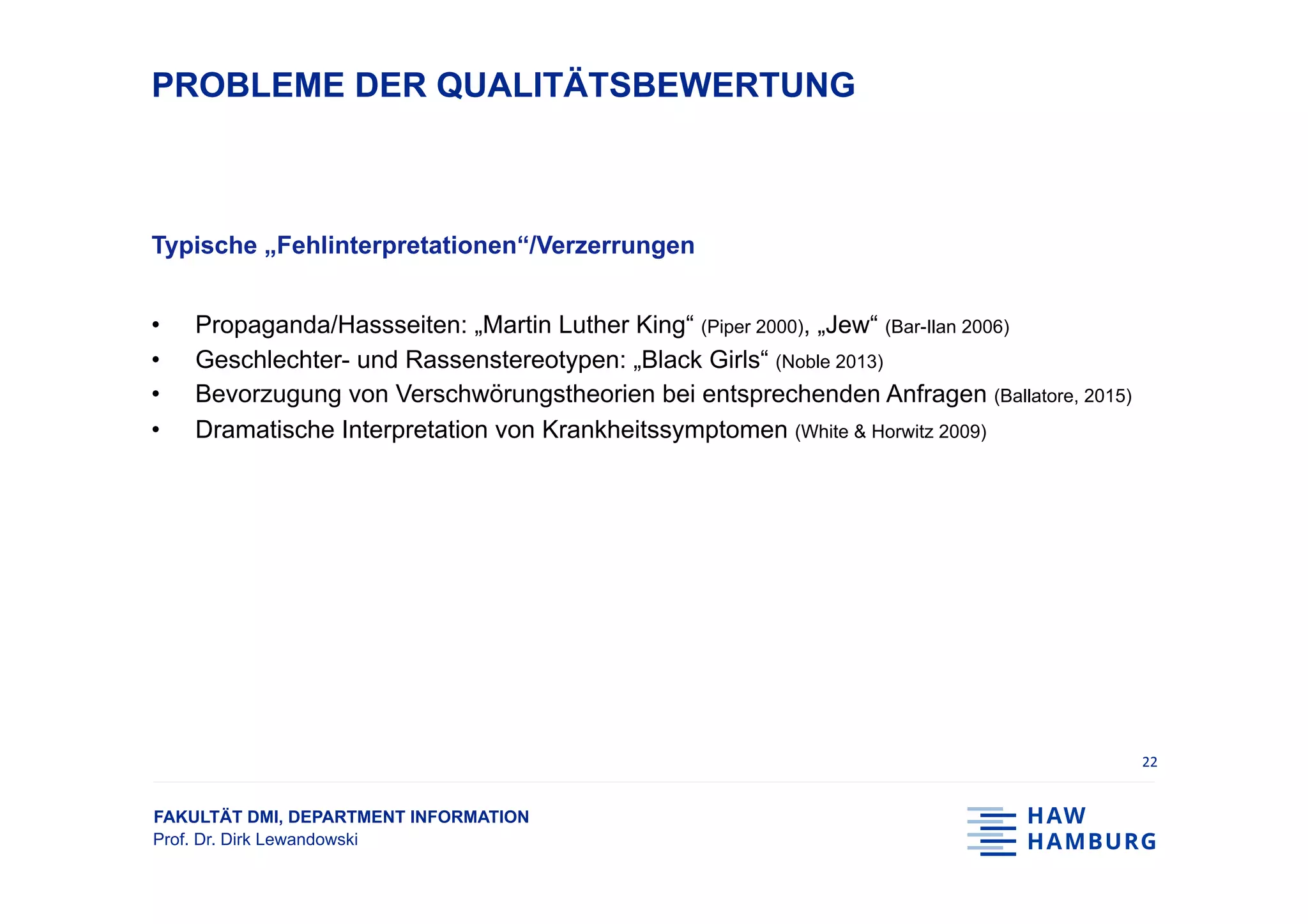 FAKULTÄT DMI, DEPARTMENT INFORMATION
Prof. Dr. Dirk Lewandowski
PROBLEME DER QUALITÄTSBEWERTUNG
Typische „Fehlinterpretationen“/Verzerrungen
•  Propaganda/Hassseiten: „Martin Luther King“ (Piper 2000), „Jew“ (Bar-Ilan 2006)
•  Geschlechter- und Rassenstereotypen: „Black Girls“ (Noble 2013)
•  Bevorzugung von Verschwörungstheorien bei entsprechenden Anfragen (Ballatore, 2015)
•  Dramatische Interpretation von Krankheitssymptomen (White & Horwitz 2009)
22	
 