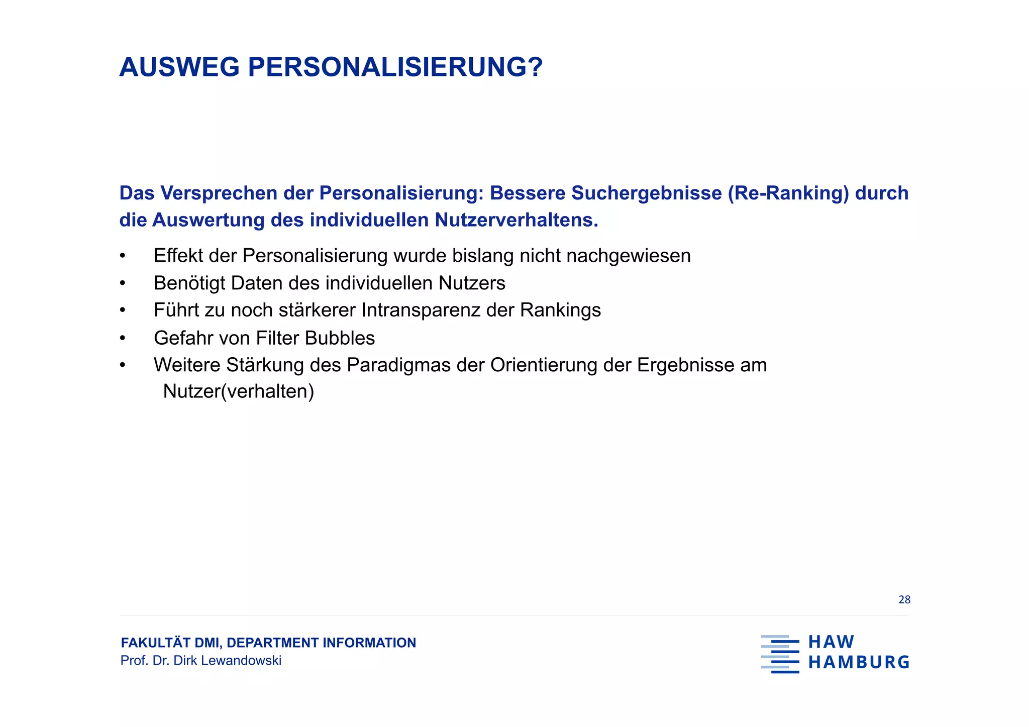 FAKULTÄT DMI, DEPARTMENT INFORMATION
Prof. Dr. Dirk Lewandowski
AUSWEG PERSONALISIERUNG?
Das Versprechen der Personalisierung: Bessere Suchergebnisse (Re-Ranking) durch
die Auswertung des individuellen Nutzerverhaltens.
•  Effekt der Personalisierung wurde bislang nicht nachgewiesen
•  Benötigt Daten des individuellen Nutzers
•  Führt zu noch stärkerer Intransparenz der Rankings
•  Gefahr von Filter Bubbles
•  Weitere Stärkung des Paradigmas der Orientierung der Ergebnisse am
Nutzer(verhalten)
28	
 