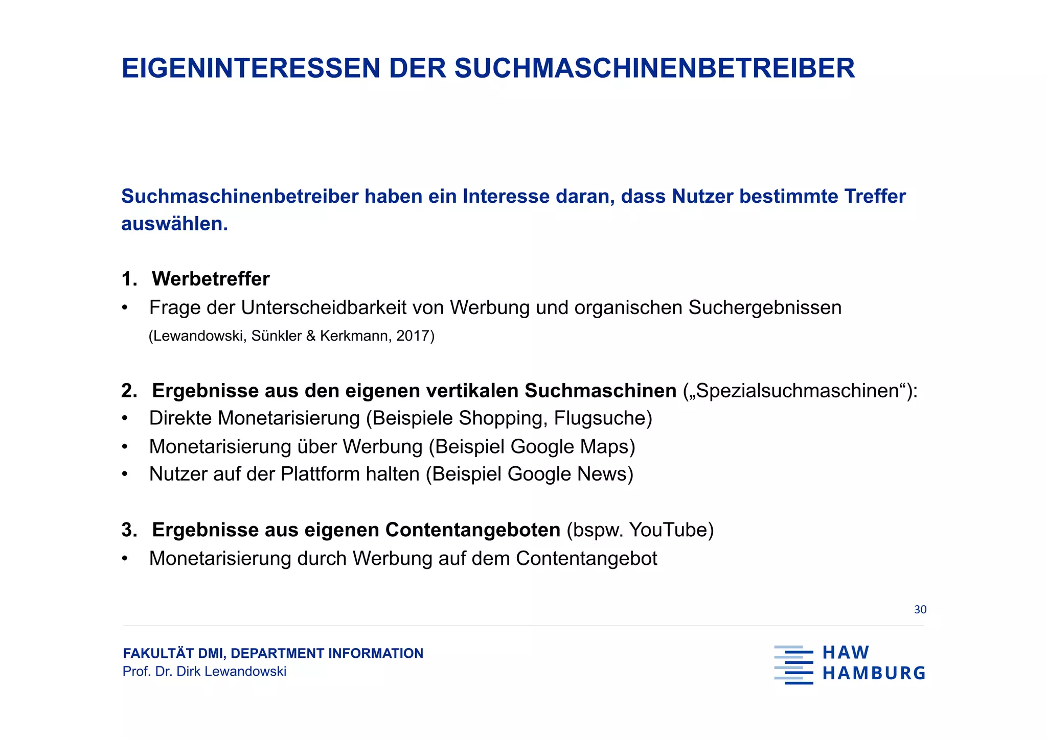 FAKULTÄT DMI, DEPARTMENT INFORMATION
Prof. Dr. Dirk Lewandowski
EIGENINTERESSEN DER SUCHMASCHINENBETREIBER
Suchmaschinenbetreiber haben ein Interesse daran, dass Nutzer bestimmte Treffer
auswählen.
1.  Werbetreffer
•  Frage der Unterscheidbarkeit von Werbung und organischen Suchergebnissen
(Lewandowski, Sünkler & Kerkmann, 2017)
2.  Ergebnisse aus den eigenen vertikalen Suchmaschinen („Spezialsuchmaschinen“):
•  Direkte Monetarisierung (Beispiele Shopping, Flugsuche)
•  Monetarisierung über Werbung (Beispiel Google Maps)
•  Nutzer auf der Plattform halten (Beispiel Google News)
3.  Ergebnisse aus eigenen Contentangeboten (bspw. YouTube)
•  Monetarisierung durch Werbung auf dem Contentangebot
30	
 