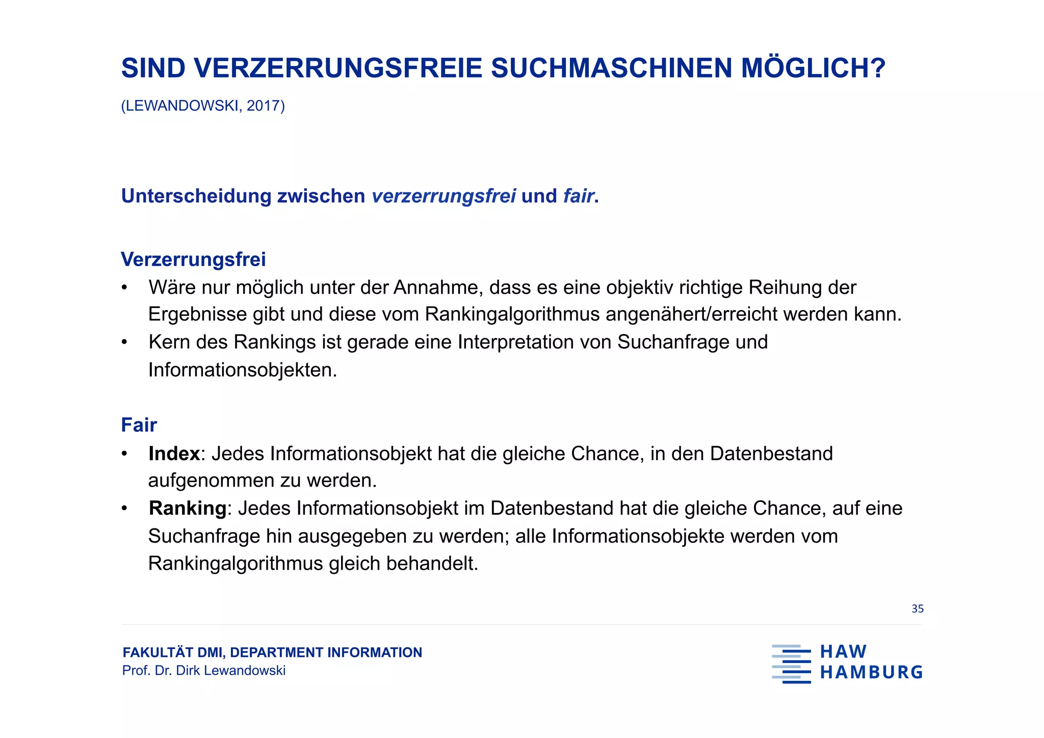 FAKULTÄT DMI, DEPARTMENT INFORMATION
Prof. Dr. Dirk Lewandowski
SIND VERZERRUNGSFREIE SUCHMASCHINEN MÖGLICH?
(LEWANDOWSKI, 2017)
Unterscheidung zwischen verzerrungsfrei und fair.
Verzerrungsfrei
•  Wäre nur möglich unter der Annahme, dass es eine objektiv richtige Reihung der
Ergebnisse gibt und diese vom Rankingalgorithmus angenähert/erreicht werden kann.
•  Kern des Rankings ist gerade eine Interpretation von Suchanfrage und
Informationsobjekten.
Fair
•  Index: Jedes Informationsobjekt hat die gleiche Chance, in den Datenbestand
aufgenommen zu werden.
•  Ranking: Jedes Informationsobjekt im Datenbestand hat die gleiche Chance, auf eine
Suchanfrage hin ausgegeben zu werden; alle Informationsobjekte werden vom
Rankingalgorithmus gleich behandelt.
35	
 