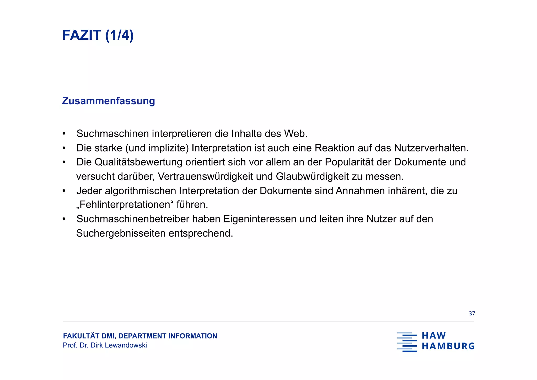 FAKULTÄT DMI, DEPARTMENT INFORMATION
Prof. Dr. Dirk Lewandowski
FAZIT (1/4)
Zusammenfassung
•  Suchmaschinen interpretieren die Inhalte des Web.
•  Die starke (und implizite) Interpretation ist auch eine Reaktion auf das Nutzerverhalten.
•  Die Qualitätsbewertung orientiert sich vor allem an der Popularität der Dokumente und
versucht darüber, Vertrauenswürdigkeit und Glaubwürdigkeit zu messen.
•  Jeder algorithmischen Interpretation der Dokumente sind Annahmen inhärent, die zu
„Fehlinterpretationen“ führen.
•  Suchmaschinenbetreiber haben Eigeninteressen und leiten ihre Nutzer auf den
Suchergebnisseiten entsprechend.
37	
 