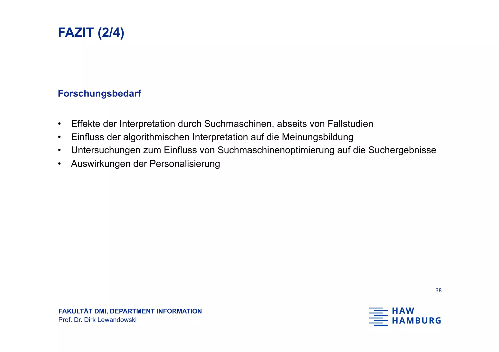 FAKULTÄT DMI, DEPARTMENT INFORMATION
Prof. Dr. Dirk Lewandowski
FAZIT (2/4)
Forschungsbedarf
•  Effekte der Interpretation durch Suchmaschinen, abseits von Fallstudien
•  Einfluss der algorithmischen Interpretation auf die Meinungsbildung
•  Untersuchungen zum Einfluss von Suchmaschinenoptimierung auf die Suchergebnisse
•  Auswirkungen der Personalisierung
38	
 