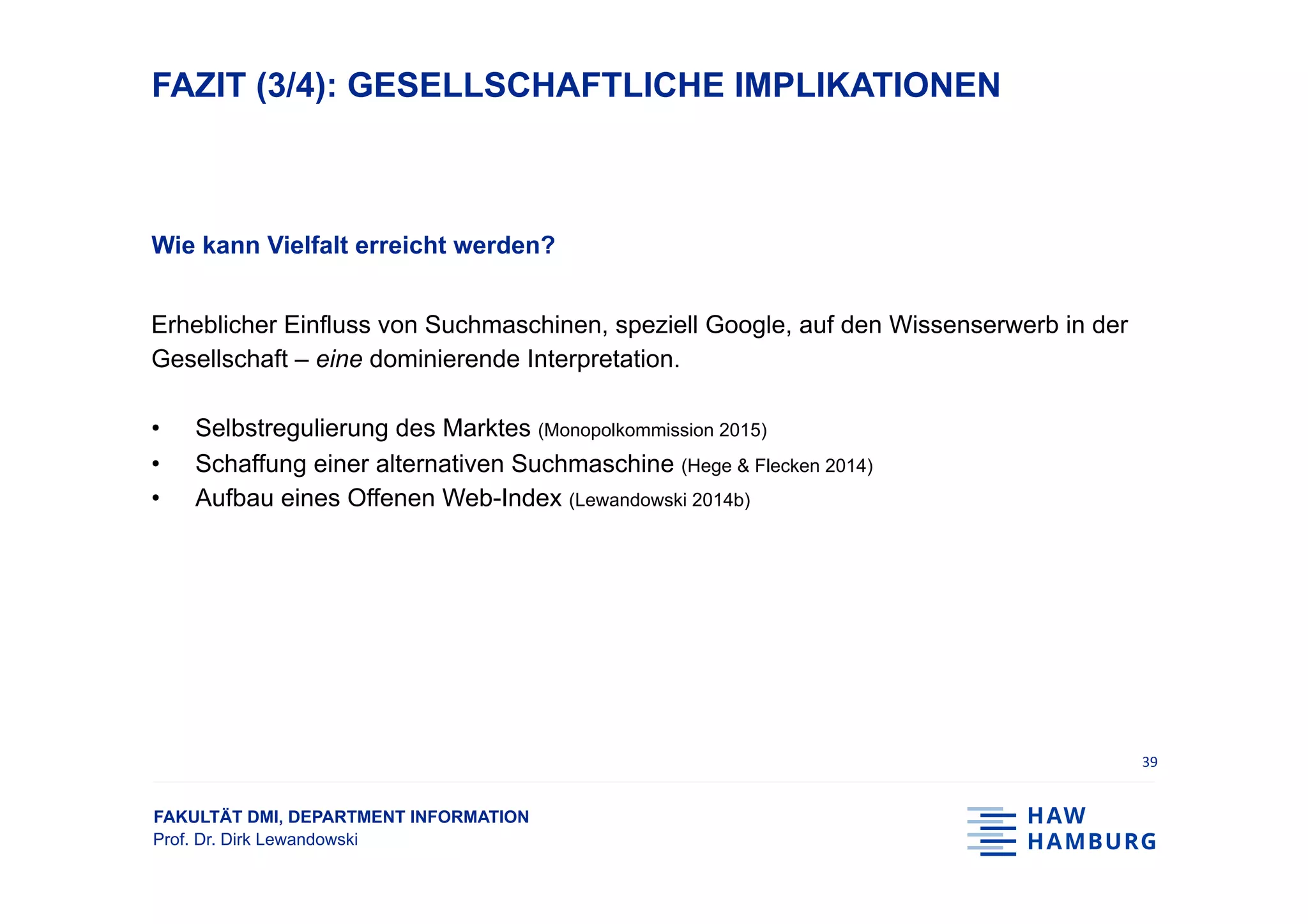 FAKULTÄT DMI, DEPARTMENT INFORMATION
Prof. Dr. Dirk Lewandowski
FAZIT (3/4): GESELLSCHAFTLICHE IMPLIKATIONEN
Wie kann Vielfalt erreicht werden?
Erheblicher Einfluss von Suchmaschinen, speziell Google, auf den Wissenserwerb in der
Gesellschaft – eine dominierende Interpretation.
•  Selbstregulierung des Marktes (Monopolkommission 2015)
•  Schaffung einer alternativen Suchmaschine (Hege & Flecken 2014)
•  Aufbau eines Offenen Web-Index (Lewandowski 2014b)
39	
 