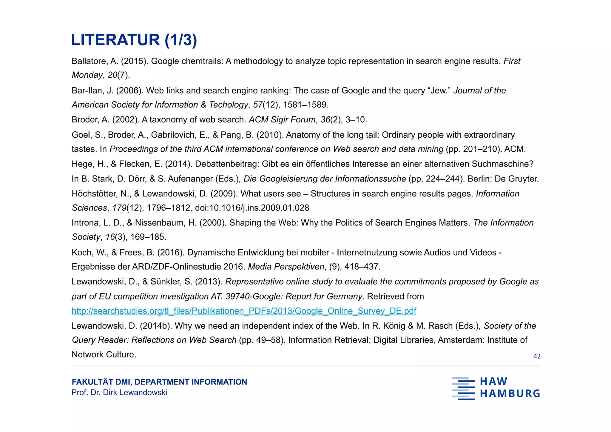 FAKULTÄT DMI, DEPARTMENT INFORMATION
Prof. Dr. Dirk Lewandowski
LITERATUR (1/3)
Ballatore, A. (2015). Google chemtrails: A methodology to analyze topic representation in search engine results. First
Monday, 20(7).
Bar-Ilan, J. (2006). Web links and search engine ranking: The case of Google and the query “Jew.” Journal of the
American Society for Information & Techology, 57(12), 1581–1589.
Broder, A. (2002). A taxonomy of web search. ACM Sigir Forum, 36(2), 3–10.
Goel, S., Broder, A., Gabrilovich, E., & Pang, B. (2010). Anatomy of the long tail: Ordinary people with extraordinary
tastes. In Proceedings of the third ACM international conference on Web search and data mining (pp. 201–210). ACM.
Hege, H., & Flecken, E. (2014). Debattenbeitrag: Gibt es ein öffentliches Interesse an einer alternativen Suchmaschine?
In B. Stark, D. Dörr, & S. Aufenanger (Eds.), Die Googleisierung der Informationssuche (pp. 224–244). Berlin: De Gruyter.
Höchstötter, N., & Lewandowski, D. (2009). What users see – Structures in search engine results pages. Information
Sciences, 179(12), 1796–1812. doi:10.1016/j.ins.2009.01.028
Introna, L. D., & Nissenbaum, H. (2000). Shaping the Web: Why the Politics of Search Engines Matters. The Information
Society, 16(3), 169–185.
Koch, W., & Frees, B. (2016). Dynamische Entwicklung bei mobiler - Internetnutzung sowie Audios und Videos -
Ergebnisse der ARD/ZDF-Onlinestudie 2016. Media Perspektiven, (9), 418–437.
Lewandowski, D., & Sünkler, S. (2013). Representative online study to evaluate the commitments proposed by Google as
part of EU competition investigation AT. 39740-Google: Report for Germany. Retrieved from
http://searchstudies.org/tl_files/Publikationen_PDFs/2013/Google_Online_Survey_DE.pdf
Lewandowski, D. (2014b). Why we need an independent index of the Web. In R. König & M. Rasch (Eds.), Society of the
Query Reader: Reflections on Web Search (pp. 49–58). Information Retrieval; Digital Libraries, Amsterdam: Institute of
Network Culture. 42	
 