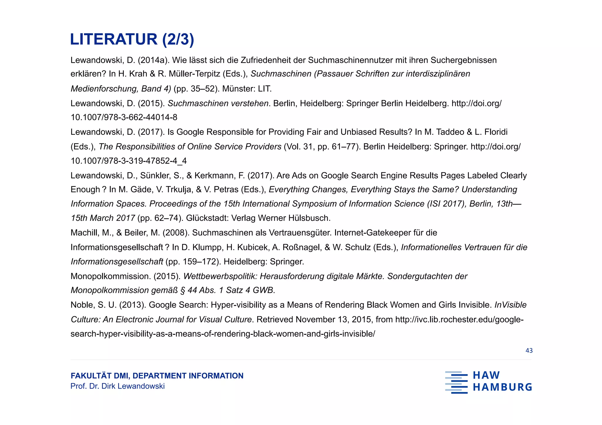 FAKULTÄT DMI, DEPARTMENT INFORMATION
Prof. Dr. Dirk Lewandowski
LITERATUR (2/3)
Lewandowski, D. (2014a). Wie lässt sich die Zufriedenheit der Suchmaschinennutzer mit ihren Suchergebnissen
erklären? In H. Krah & R. Müller-Terpitz (Eds.), Suchmaschinen (Passauer Schriften zur interdisziplinären
Medienforschung, Band 4) (pp. 35–52). Münster: LIT.
Lewandowski, D. (2015). Suchmaschinen verstehen. Berlin, Heidelberg: Springer Berlin Heidelberg. http://doi.org/
10.1007/978-3-662-44014-8
Lewandowski, D. (2017). Is Google Responsible for Providing Fair and Unbiased Results? In M. Taddeo & L. Floridi
(Eds.), The Responsibilities of Online Service Providers (Vol. 31, pp. 61–77). Berlin Heidelberg: Springer. http://doi.org/
10.1007/978-3-319-47852-4_4
Lewandowski, D., Sünkler, S., & Kerkmann, F. (2017). Are Ads on Google Search Engine Results Pages Labeled Clearly
Enough ? In M. Gäde, V. Trkulja, & V. Petras (Eds.), Everything Changes, Everything Stays the Same? Understanding
Information Spaces. Proceedings of the 15th International Symposium of Information Science (ISI 2017), Berlin, 13th—
15th March 2017 (pp. 62–74). Glückstadt: Verlag Werner Hülsbusch.
Machill, M., & Beiler, M. (2008). Suchmaschinen als Vertrauensgüter. Internet-Gatekeeper für die
Informationsgesellschaft ? In D. Klumpp, H. Kubicek, A. Roßnagel, & W. Schulz (Eds.), Informationelles Vertrauen für die
Informationsgesellschaft (pp. 159–172). Heidelberg: Springer.
Monopolkommission. (2015). Wettbewerbspolitik: Herausforderung digitale Märkte. Sondergutachten der
Monopolkommission gemäß § 44 Abs. 1 Satz 4 GWB.
Noble, S. U. (2013). Google Search: Hyper-visibility as a Means of Rendering Black Women and Girls Invisible. InVisible
Culture: An Electronic Journal for Visual Culture. Retrieved November 13, 2015, from http://ivc.lib.rochester.edu/google-
search-hyper-visibility-as-a-means-of-rendering-black-women-and-girls-invisible/
43	
 