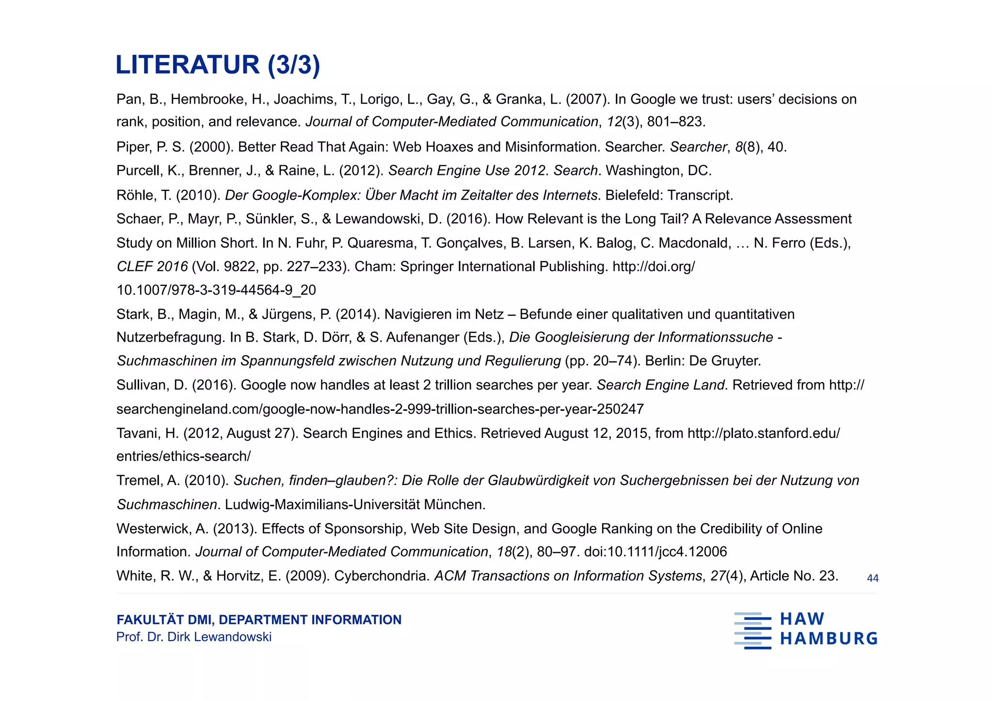 FAKULTÄT DMI, DEPARTMENT INFORMATION
Prof. Dr. Dirk Lewandowski
LITERATUR (3/3)
Pan, B., Hembrooke, H., Joachims, T., Lorigo, L., Gay, G., & Granka, L. (2007). In Google we trust: users’ decisions on
rank, position, and relevance. Journal of Computer-Mediated Communication, 12(3), 801–823.
Piper, P. S. (2000). Better Read That Again: Web Hoaxes and Misinformation. Searcher. Searcher, 8(8), 40.
Purcell, K., Brenner, J., & Raine, L. (2012). Search Engine Use 2012. Search. Washington, DC.
Röhle, T. (2010). Der Google-Komplex: Über Macht im Zeitalter des Internets. Bielefeld: Transcript.
Schaer, P., Mayr, P., Sünkler, S., & Lewandowski, D. (2016). How Relevant is the Long Tail? A Relevance Assessment
Study on Million Short. In N. Fuhr, P. Quaresma, T. Gonçalves, B. Larsen, K. Balog, C. Macdonald, … N. Ferro (Eds.),
CLEF 2016 (Vol. 9822, pp. 227–233). Cham: Springer International Publishing. http://doi.org/
10.1007/978-3-319-44564-9_20
Stark, B., Magin, M., & Jürgens, P. (2014). Navigieren im Netz – Befunde einer qualitativen und quantitativen
Nutzerbefragung. In B. Stark, D. Dörr, & S. Aufenanger (Eds.), Die Googleisierung der Informationssuche -
Suchmaschinen im Spannungsfeld zwischen Nutzung und Regulierung (pp. 20–74). Berlin: De Gruyter.
Sullivan, D. (2016). Google now handles at least 2 trillion searches per year. Search Engine Land. Retrieved from http://
searchengineland.com/google-now-handles-2-999-trillion-searches-per-year-250247
Tavani, H. (2012, August 27). Search Engines and Ethics. Retrieved August 12, 2015, from http://plato.stanford.edu/
entries/ethics-search/
Tremel, A. (2010). Suchen, finden–glauben?: Die Rolle der Glaubwürdigkeit von Suchergebnissen bei der Nutzung von
Suchmaschinen. Ludwig-Maximilians-Universität München.
Westerwick, A. (2013). Effects of Sponsorship, Web Site Design, and Google Ranking on the Credibility of Online
Information. Journal of Computer-Mediated Communication, 18(2), 80–97. doi:10.1111/jcc4.12006
White, R. W., & Horvitz, E. (2009). Cyberchondria. ACM Transactions on Information Systems, 27(4), Article No. 23. 44	
 