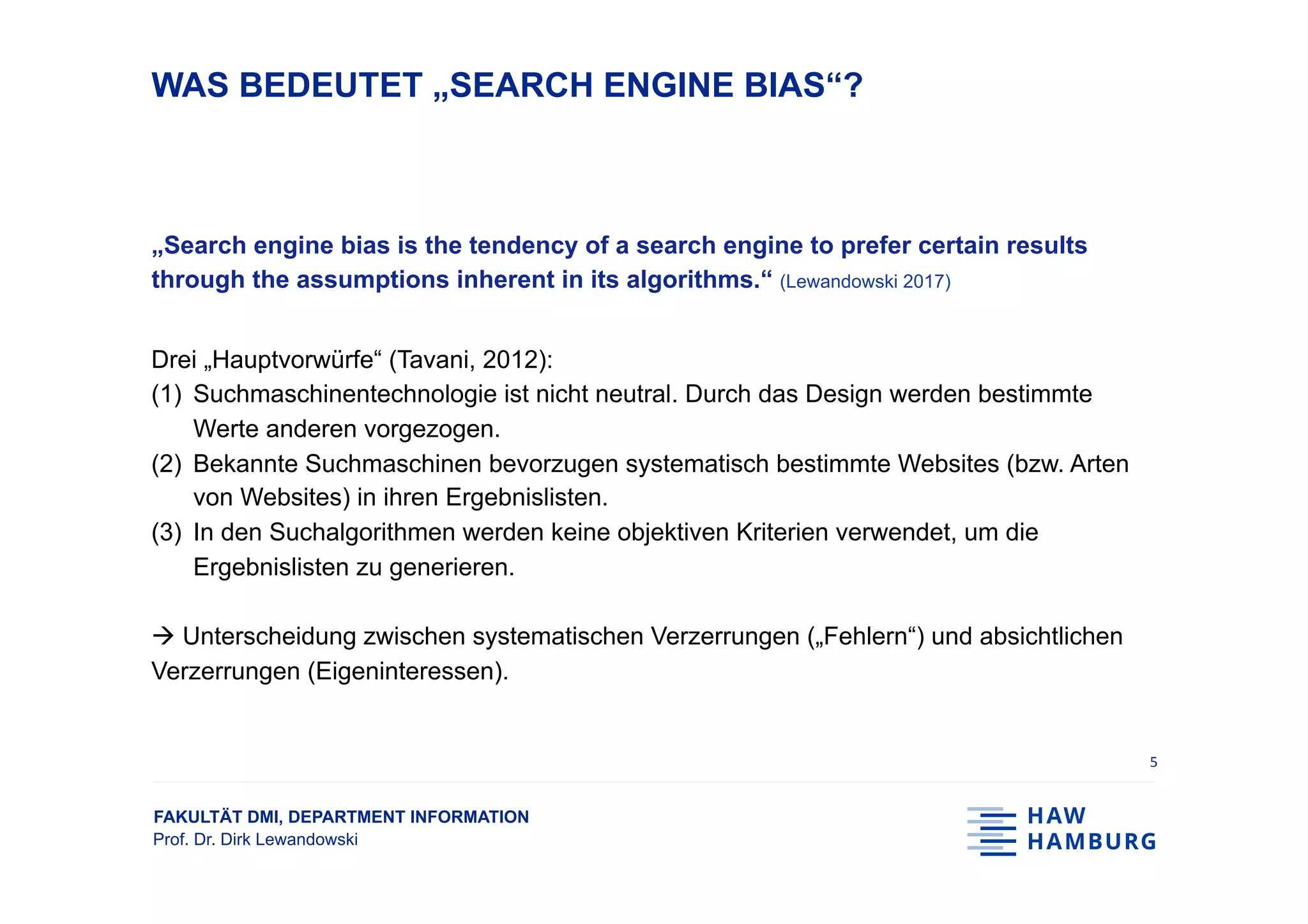 FAKULTÄT DMI, DEPARTMENT INFORMATION
Prof. Dr. Dirk Lewandowski
WAS BEDEUTET „SEARCH ENGINE BIAS“?
„Search engine bias is the tendency of a search engine to prefer certain results
through the assumptions inherent in its algorithms.“ (Lewandowski 2017)
Drei „Hauptvorwürfe“ (Tavani, 2012):
(1)  Suchmaschinentechnologie ist nicht neutral. Durch das Design werden bestimmte
Werte anderen vorgezogen.
(2)  Bekannte Suchmaschinen bevorzugen systematisch bestimmte Websites (bzw. Arten
von Websites) in ihren Ergebnislisten.
(3)  In den Suchalgorithmen werden keine objektiven Kriterien verwendet, um die
Ergebnislisten zu generieren.
à Unterscheidung zwischen systematischen Verzerrungen („Fehlern“) und absichtlichen
Verzerrungen (Eigeninteressen).
5	
 