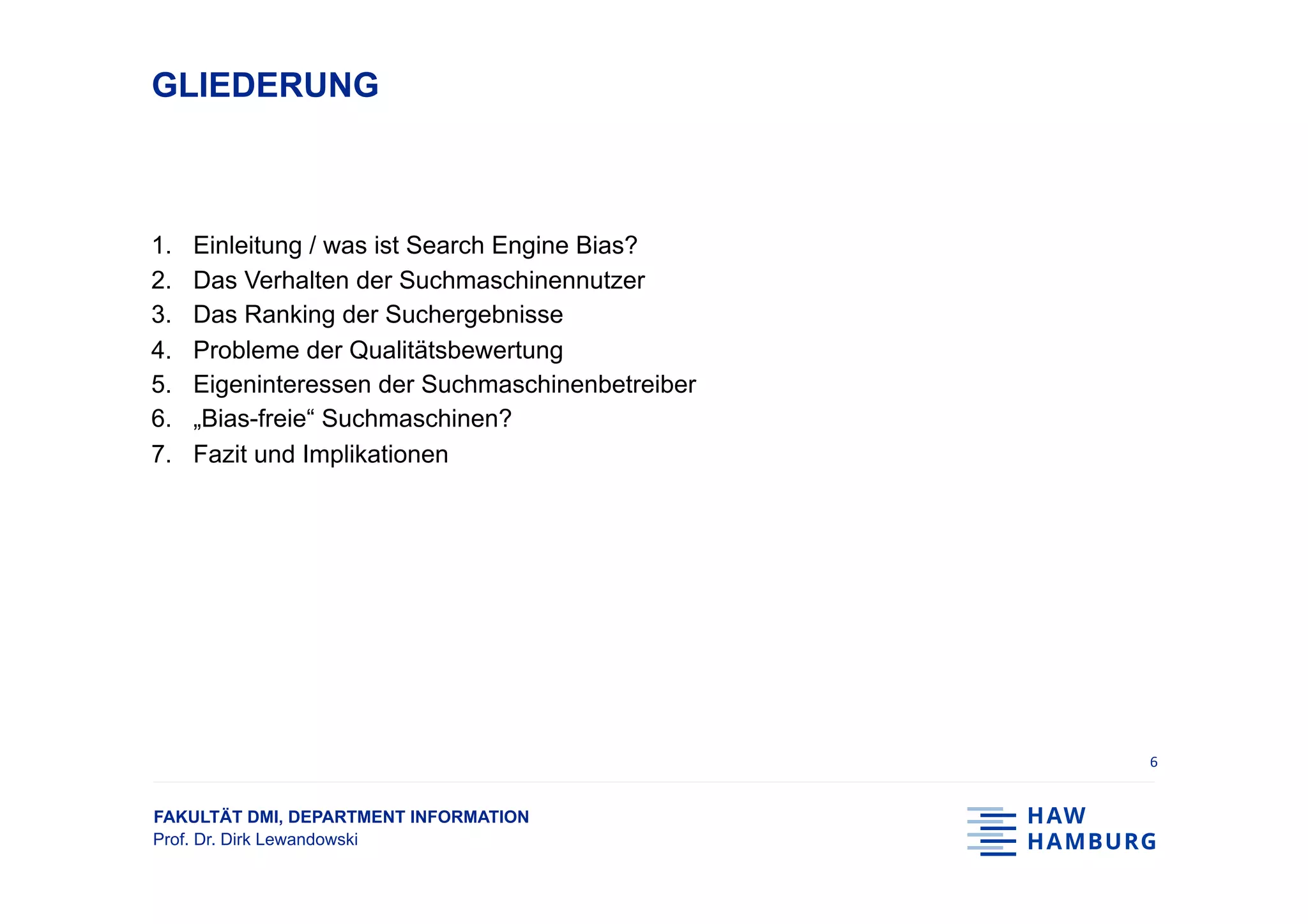 FAKULTÄT DMI, DEPARTMENT INFORMATION
Prof. Dr. Dirk Lewandowski
GLIEDERUNG
1.  Einleitung / was ist Search Engine Bias?
2.  Das Verhalten der Suchmaschinennutzer
3.  Das Ranking der Suchergebnisse
4.  Probleme der Qualitätsbewertung
5.  Eigeninteressen der Suchmaschinenbetreiber
6.  „Bias-freie“ Suchmaschinen?
7.  Fazit und Implikationen
6	
 